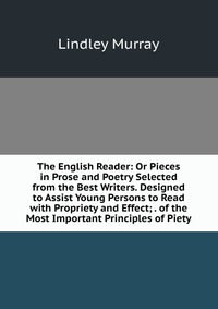 The English Reader: Or Pieces in Prose and Poetry Selected from the Best Writers. Designed to Assist Young Persons to Read with Propriety and Effect; . of the Most Important Principles of Pie