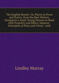 The English Reader: Or, Pieces in Prose and Poetry, from the Best Writers; Designed to Assist Young Persons to Read with Propriety and Effect; Improve . Principles of Piety and Virtue ; with