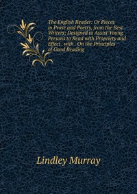 The English Reader: Or Pieces in Prose and Poetry, from the Best Writers; Designed to Assist Young Persons to Read with Propriety and Effect . with . On the Principles of Good Reading