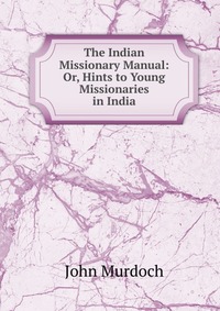 The Indian Missionary Manual: Or, Hints to Young Missionaries in India