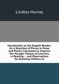 Introduction to the English Reader: Or, a Selection of Pieces in Prose and Poetry, Calculated to Improve the Younger Classes of Learners, in Reading : . and Observations for Assisting Childre