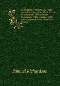 The history of Pamela, or, Virtue rewarded: a narrative which has its foundation in truth adapted to inculcate in the minds of both sexes the principles of virtue and religion