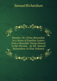 Pamela: Or, Virtue Rewarded. in a Series of Familiar Letters from a Beautiful Young Damsel to Her Parents. . by Mr. Samuel Richardson. in Four Volumes