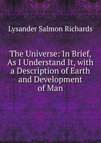 The Universe: In Brief, As I Understand It, with a Description of Earth and Development of Man