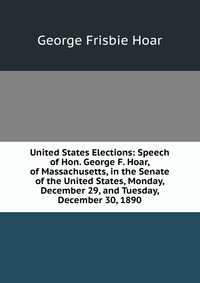 United States Elections: Speech of Hon. George F. Hoar, of Massachusetts, in the Senate of the United States, Monday, December 29, and Tuesday, December 30, 1890