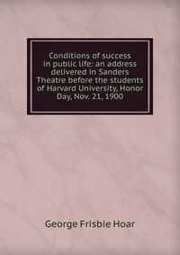 Conditions of success in public life: an address delivered in Sanders Theatre before the students of Harvard University, Honor Day, Nov. 21, 1900