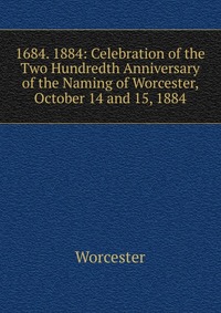 1684. 1884: Celebration of the Two Hundredth Anniversary of the Naming of Worcester, October 14 and 15, 1884