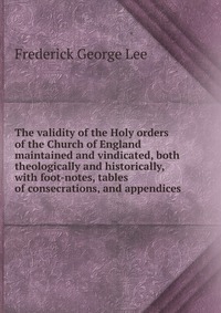 The validity of the Holy orders of the Church of England maintained and vindicated, both theologically and historically, with foot-notes, tables of consecrations, and appendices