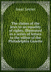 The claims of the Jews to an equality of rights, illustrated in a series of letters to the editor of the Philadelphia Gazette