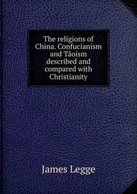 The religions of China. Confucianism and Taoism described and compared with Christianity