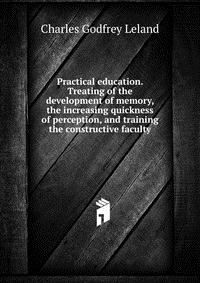 Practical education. Treating of the development of memory, the increasing quickness of perception, and training the constructive faculty