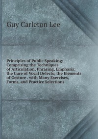 Principles of Public Speaking: Comprising the Techniques of Articulation, Phrasing, Emphasis; the Cure of Vocal Defects; the Elements of Gesture . with Many Exercises, Forms, and Practice Sel