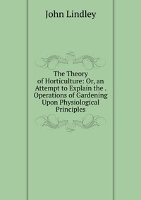 The Theory of Horticulture: Or, an Attempt to Explain the . Operations of Gardening Upon Physiological Principles