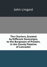 The Charters, Granted by Different Sovereigns, to the Burgesses of Preston, in the County Palatine of Lancaster