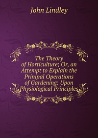 The Theory of Horticulture; Or, an Attempt to Explain the Prinipal Operations of Gardening: Upon Physiological Principles