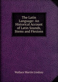 The Latin Language: An Historical Account of Latin Sounds, Stems and Flexions