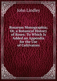 Rosarum Monographia; Or, a Botanical History of Roses: To Which Is Added an Appendix for the Use of Cultivators