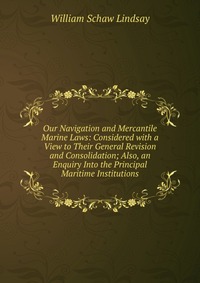 Our Navigation and Mercantile Marine Laws: Considered with a View to Their General Revision and Consolidation; Also, an Enquiry Into the Principal Maritime Institutions