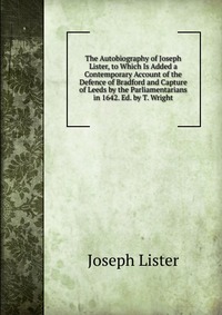 The Autobiography of Joseph Lister, to Which Is Added a Contemporary Account of the Defence of Bradford and Capture of Leeds by the Parliamentarians in 1642. Ed. by T. Wright