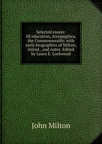 Selected essays: Of education, Areopagitica, the Commonwealth; with early biographies of Milton, introd., and notes. Edited by Laura E. Lockwood