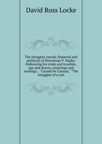 The struggles (social, financial and political) of Petroleum V. Nasby: Embracing his trials and troubles, ups and downs, rejoicings and wailings; . 