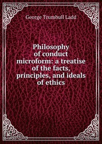 Philosophy of conduct microform: a treatise of the facts, principles, and ideals of ethics