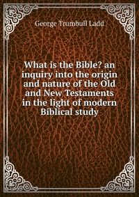 What is the Bible? an inquiry into the origin and nature of the Old and New Testaments in the light of modern Biblical study