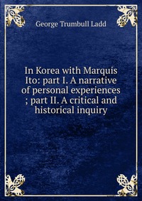 In Korea with Marquis Ito: part I. A narrative of personal experiences ; part II. A critical and historical inquiry