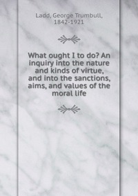 What ought I to do? An inquiry into the nature and kinds of virtue, and into the sanctions, aims, and values of the moral life