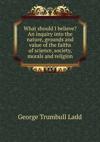 What should I believe? An inquiry into the nature, grounds and value of the faiths of science, society, morals and religion