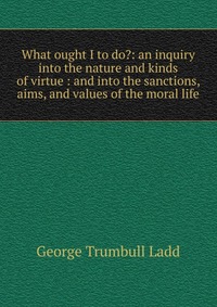 What ought I to do?: an inquiry into the nature and kinds of virtue : and into the sanctions, aims, and values of the moral life