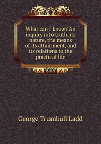 What can I know? An inquiry into truth, its nature, the means of its attainment, and its relations to the practical life