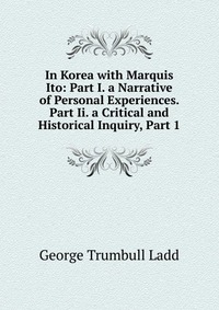 In Korea with Marquis Ito: Part I. a Narrative of Personal Experiences. Part Ii. a Critical and Historical Inquiry, Part 1