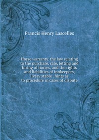 Horse warranty. the law relating to the purchase, sale, letting and hiring of horses, and the rights and liabilities of innkeepers, livery stable . hints as to procedure in cases of dispute