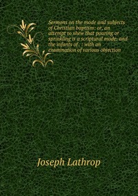 Sermons on the mode and subjects of Christian baptism: or, an attempt to shew that pouring or sprinkling is a scriptural mode; and the infants of . : with an examination of various objection