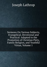 Sermons On Various Subjects, Evangelical, Devotional and Practical: Adapted to the Promotion of Christian Piety, Family Religion, and Youthful Virtue, Volume 1