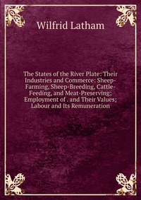 The States of the River Plate: Their Industries and Commerce: Sheep-Farming, Sheep-Breeding, Cattle-Feeding, and Meat-Preserving; Employment of . and Their Values; Labour and Its Remuneration