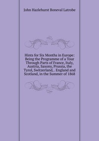 Hints for Six Months in Europe: Being the Programme of a Tour Through Parts of France, Italy, Austria, Saxony, Prussia, the Tyrol, Switzerland, . England and Scotland, in the Summer of 1868