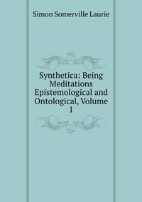 Synthetica: Being Meditations Epistemological and Ontological, Volume 1