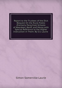 Report to the Trustees of the Dick Bequest On the Rural Public (Formerly Parochial) Schools of Aberdeen, Banff, and Moray with Special Reference to the Higher Instruction in Them: By S.S. Lau