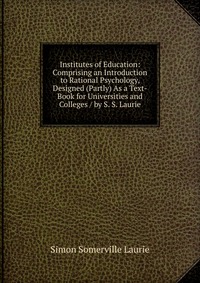 Institutes of Education: Comprising an Introduction to Rational Psychology, Designed (Partly) As a Text-Book for Universities and Colleges / by S. S. Laurie