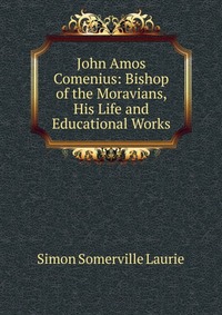 John Amos Comenius: Bishop of the Moravians, His Life and Educational Works