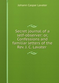 Secret journal of a self-observer: or, Confessions and familiar letters of the Rev. J. C. Lavater