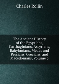 The Ancient History of the Egyptians, Carthaginians, Assyrians, Babylonians, Medes and Persians, Grecians, and Macedonians, Volume 5