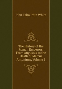 The History of the Roman Emperors: From Augustus to the Death of Marcus Antoninus, Volume 1