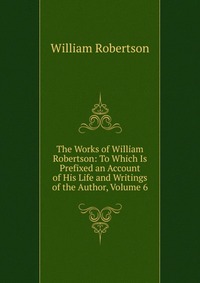 The Works of William Robertson: To Which Is Prefixed an Account of His Life and Writings of the Author, Volume 6