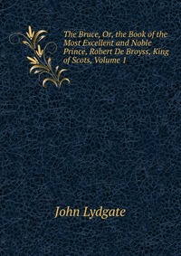 The Bruce, Or, the Book of the Most Excellent and Noble Prince, Robert De Broyss, King of Scots, Volume 1