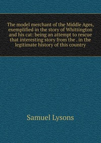 The model merchant of the Middle Ages, exemplified in the story of Whittington and his cat: being an attempt to rescue that interesting story from the . in the legitimate history of this coun