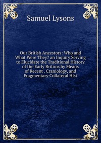 Our British Ancestors: Who and What Were They? an Inquiry Serving to Elucidate the Traditional History of the Early Britons by Means of Recent . Craniology, and Fragmentary Collateral Hist