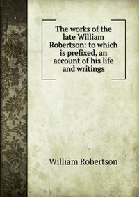 The works of the late William Robertson: to which is prefixed, an account of his life and writings